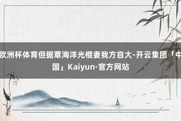 欧洲杯体育但据覃海洋光棍妻我方自大-开云集团「中国」Kaiyun·官方网站