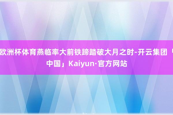 欧洲杯体育燕临率大前铁蹄踏破大月之时-开云集团「中国」Kaiyun·官方网站