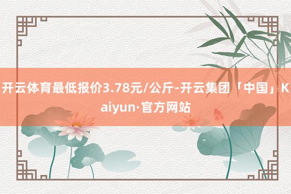 开云体育最低报价3.78元/公斤-开云集团「中国」Kaiyun·官方网站