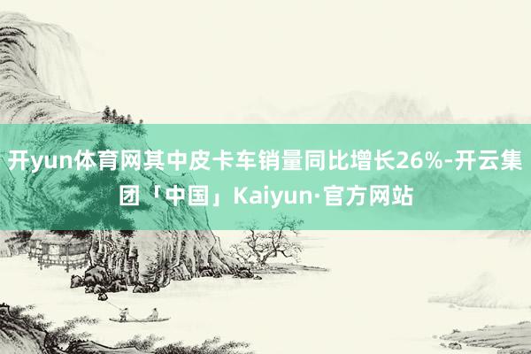 开yun体育网其中皮卡车销量同比增长26%-开云集团「中国」Kaiyun·官方网站