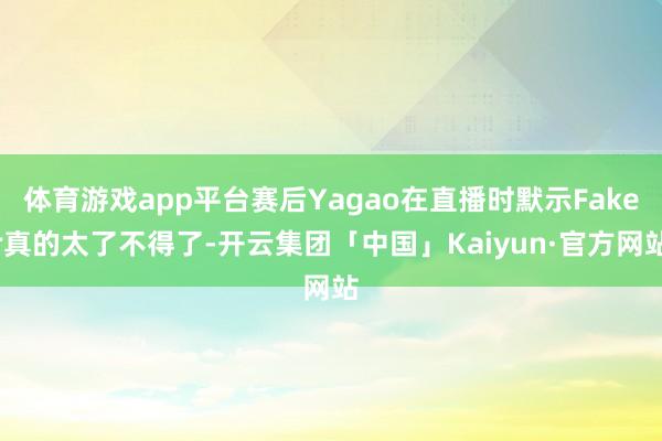 体育游戏app平台赛后Yagao在直播时默示Faker真的太了不得了-开云集团「中国」Kaiyun·官方网站