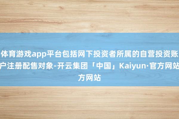 体育游戏app平台包括网下投资者所属的自营投资账户注册配售对象-开云集团「中国」Kaiyun·官方网站