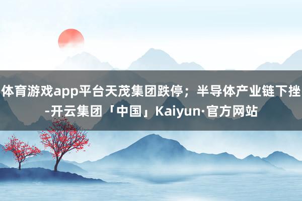 体育游戏app平台天茂集团跌停；半导体产业链下挫-开云集团「中国」Kaiyun·官方网站