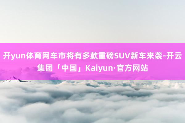 开yun体育网车市将有多款重磅SUV新车来袭-开云集团「中国」Kaiyun·官方网站