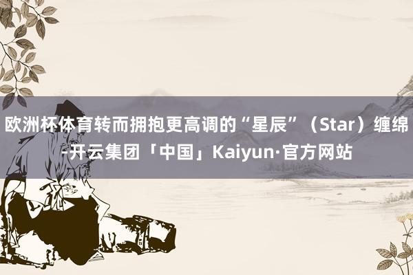 欧洲杯体育转而拥抱更高调的“星辰”（Star）缠绵-开云集团「中国」Kaiyun·官方网站