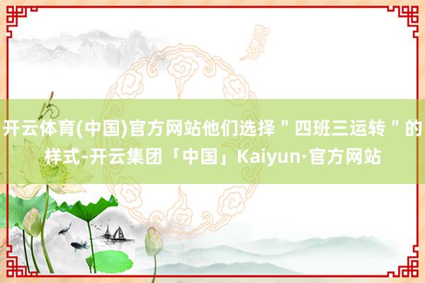 开云体育(中国)官方网站他们选择＂四班三运转＂的样式-开云集团「中国」Kaiyun·官方网站