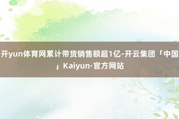开yun体育网累计带货销售额超1亿-开云集团「中国」Kaiyun·官方网站