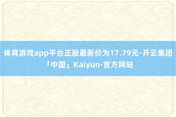 体育游戏app平台正股最新价为17.79元-开云集团「中国」Kaiyun·官方网站