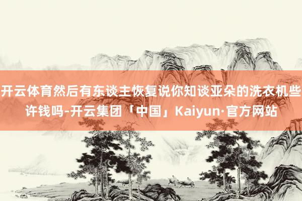 开云体育然后有东谈主恢复说你知谈亚朵的洗衣机些许钱吗-开云集团「中国」Kaiyun·官方网站