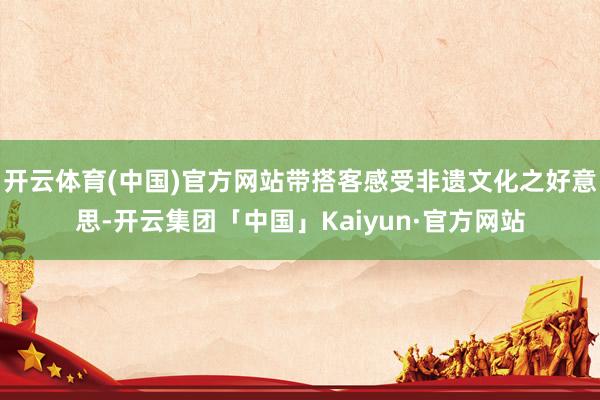 开云体育(中国)官方网站带搭客感受非遗文化之好意思-开云集团「中国」Kaiyun·官方网站