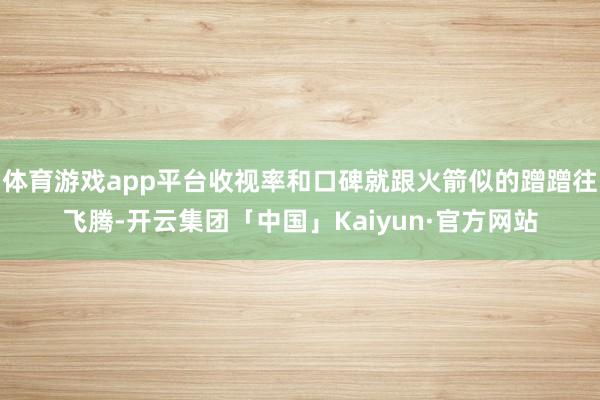 体育游戏app平台收视率和口碑就跟火箭似的蹭蹭往飞腾-开云集团「中国」Kaiyun·官方网站