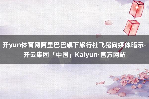 开yun体育网阿里巴巴旗下旅行社飞猪向媒体暗示-开云集团「中国」Kaiyun·官方网站
