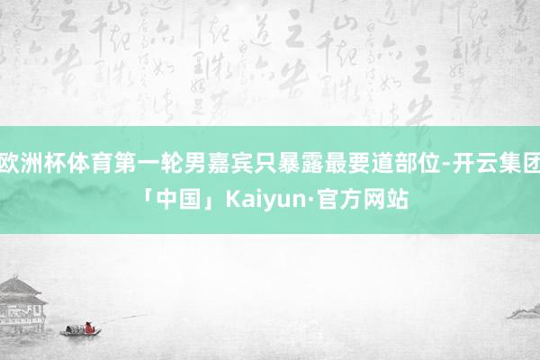 欧洲杯体育第一轮男嘉宾只暴露最要道部位-开云集团「中国」Kaiyun·官方网站