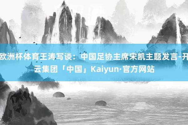 欧洲杯体育王涛写谈：中国足协主席宋凯主题发言-开云集团「中国」Kaiyun·官方网站