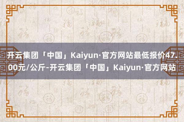 开云集团「中国」Kaiyun·官方网站最低报价47.00元/公斤-开云集团「中国」Kaiyun·官方网站