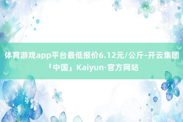 体育游戏app平台最低报价6.12元/公斤-开云集团「中国」Kaiyun·官方网站