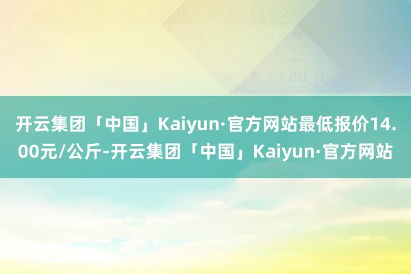 开云集团「中国」Kaiyun·官方网站最低报价14.00元/公斤-开云集团「中国」Kaiyun·官方网站