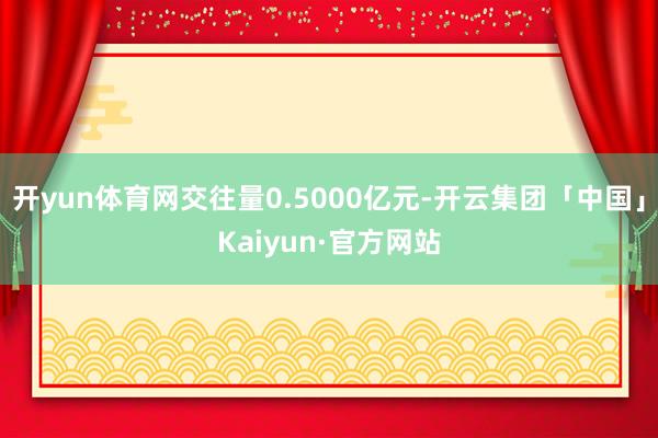 开yun体育网交往量0.5000亿元-开云集团「中国」Kaiyun·官方网站