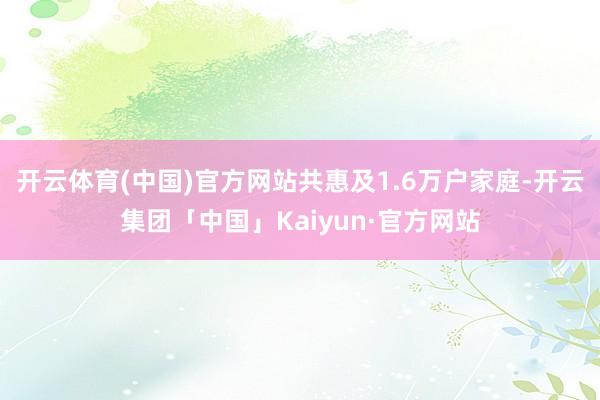 开云体育(中国)官方网站共惠及1.6万户家庭-开云集团「中国」Kaiyun·官方网站