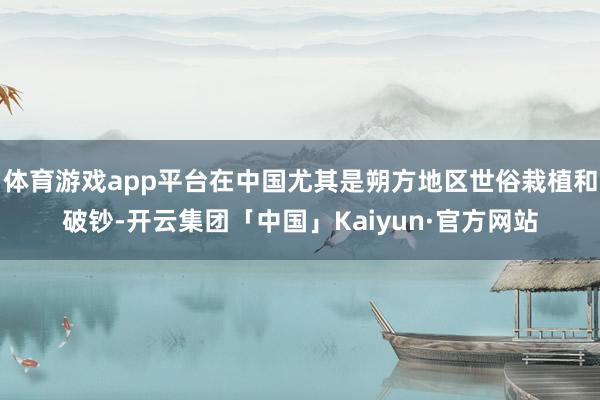 体育游戏app平台在中国尤其是朔方地区世俗栽植和破钞-开云集团「中国」Kaiyun·官方网站