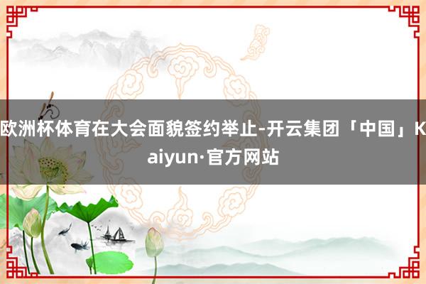 欧洲杯体育　　在大会面貌签约举止-开云集团「中国」Kaiyun·官方网站
