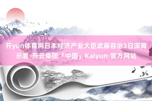 开yun体育网　　日本经济产业大臣武藤容治3日深宵示意-开云集团「中国」Kaiyun·官方网站