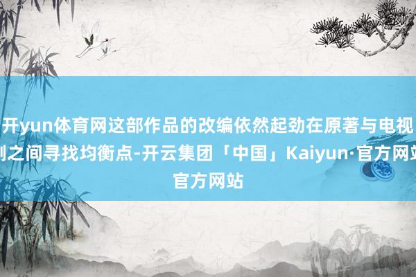 开yun体育网这部作品的改编依然起劲在原著与电视剧之间寻找均衡点-开云集团「中国」Kaiyun·官方网站