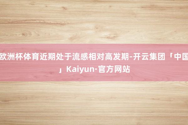 欧洲杯体育近期处于流感相对高发期-开云集团「中国」Kaiyun·官方网站