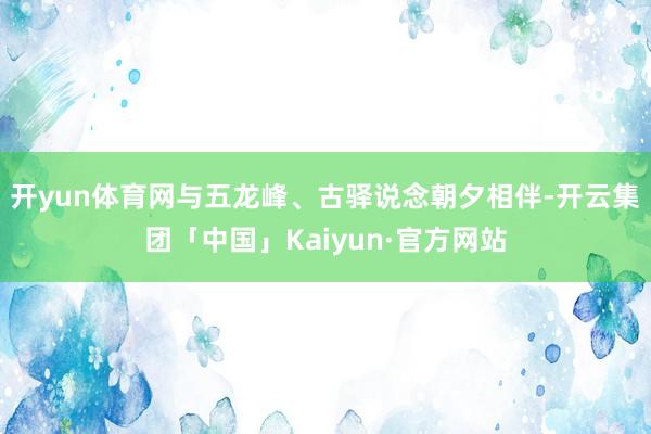 开yun体育网与五龙峰、古驿说念朝夕相伴-开云集团「中国」Kaiyun·官方网站