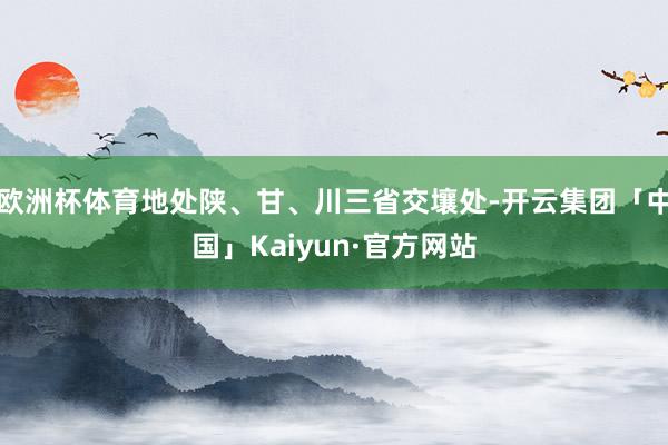 欧洲杯体育地处陕、甘、川三省交壤处-开云集团「中国」Kaiyun·官方网站