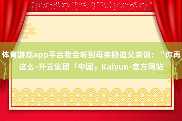 体育游戏app平台我会听到母亲胁迫父亲说：“你再这么-开云集团「中国」Kaiyun·官方网站