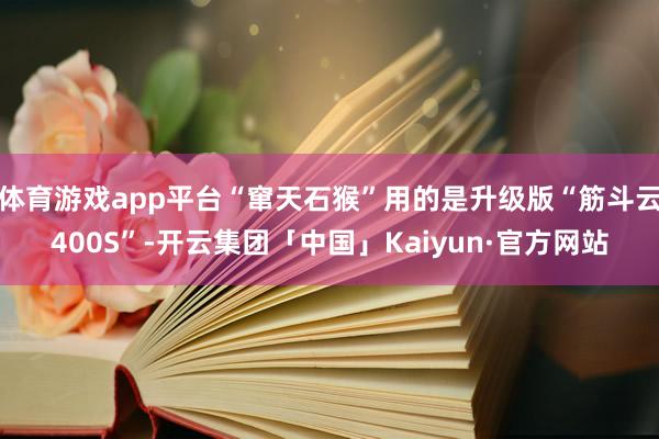 体育游戏app平台“窜天石猴”用的是升级版“筋斗云400S”-开云集团「中国」Kaiyun·官方网站