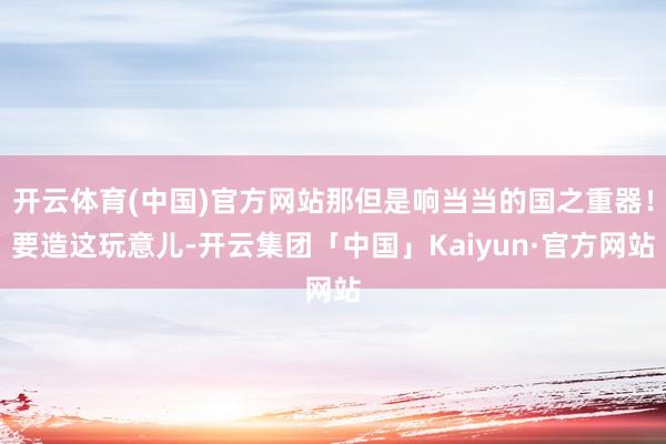 开云体育(中国)官方网站那但是响当当的国之重器！要造这玩意儿-开云集团「中国」Kaiyun·官方网站