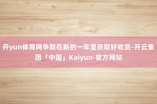 开yun体育网争取在新的一年里获取好收货-开云集团「中国」Kaiyun·官方网站
