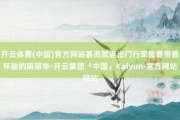 开云体育(中国)官方网站甚而就连出门行军皆要带着怀胎的阴丽华-开云集团「中国」Kaiyun·官方网站