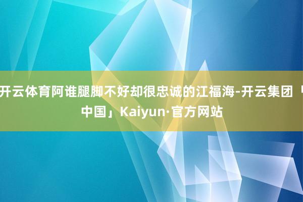 开云体育阿谁腿脚不好却很忠诚的江福海-开云集团「中国」Kaiyun·官方网站