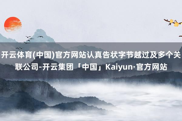 开云体育(中国)官方网站认真告状字节越过及多个关联公司-开云集团「中国」Kaiyun·官方网站