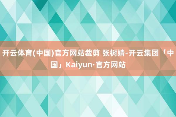 开云体育(中国)官方网站裁剪 张树婧-开云集团「中国」Kaiyun·官方网站