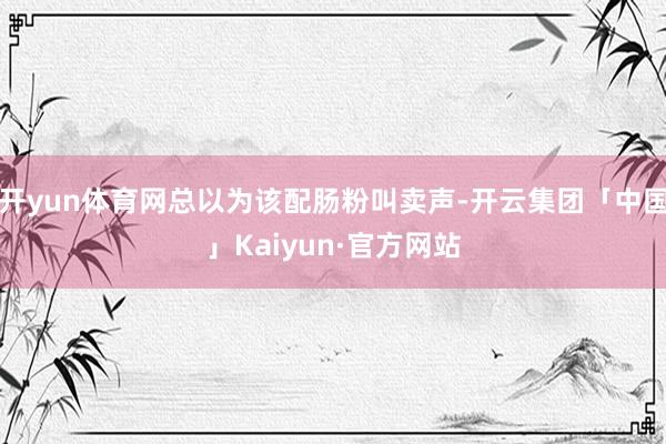开yun体育网总以为该配肠粉叫卖声-开云集团「中国」Kaiyun·官方网站