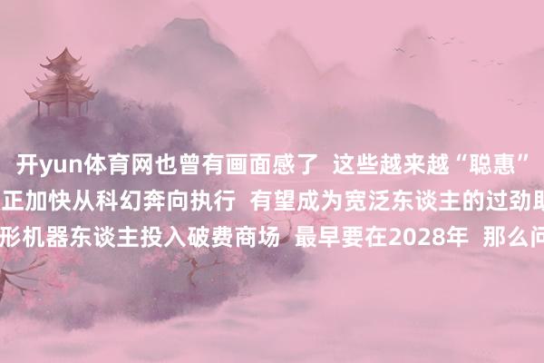 开yun体育网也曾有画面感了  这些越来越“聪惠”的东谈主形机器东谈主  正加快从科幻奔向执行  有望成为宽泛东谈主的过劲助手  业界预计  东谈主形机器东谈主投入破费商场  最早要在2028年  那么问题来了  若是你有领有一个东谈主形机器东谈主  你会让它_________  评述区告诉咱们谜底！  （央视新闻客户端概述潮新闻、九派新闻等） -开云集团「中国」Kaiyun·官方网站