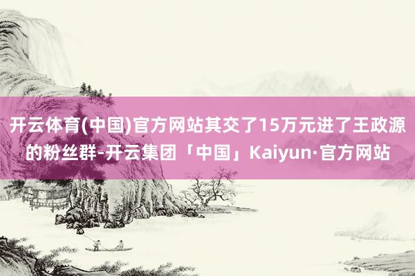 开云体育(中国)官方网站其交了15万元进了王政源的粉丝群-开云集团「中国」Kaiyun·官方网站
