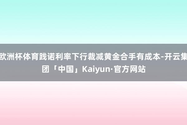 欧洲杯体育践诺利率下行裁减黄金合手有成本-开云集团「中国」Kaiyun·官方网站