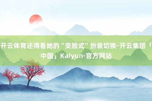 开云体育还得看她的“变脸式”扮装切换-开云集团「中国」Kaiyun·官方网站