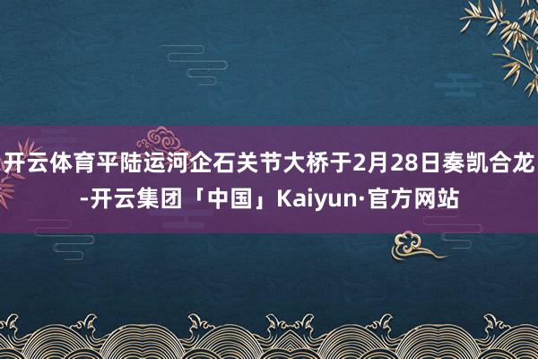 开云体育平陆运河企石关节大桥于2月28日奏凯合龙-开云集团「中国」Kaiyun·官方网站