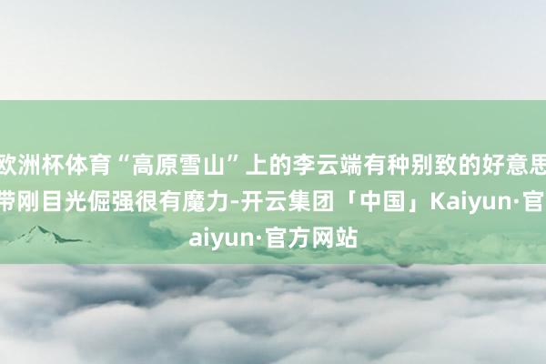 欧洲杯体育“高原雪山”上的李云端有种别致的好意思, 柔中带刚目光倔强很有魔力-开云集团「中国」Kaiyun·官方网站