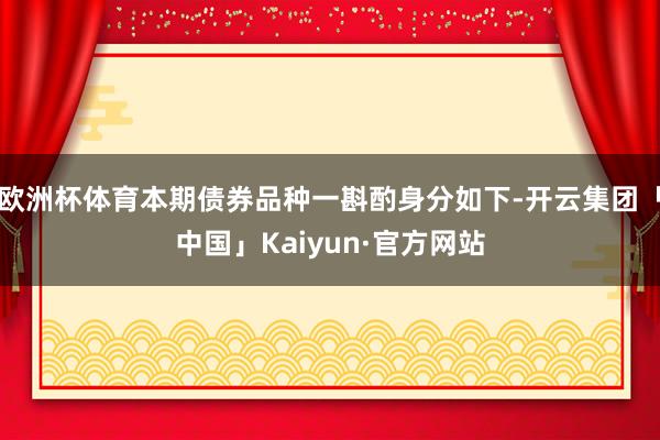 欧洲杯体育本期债券品种一斟酌身分如下-开云集团「中国」Kaiyun·官方网站