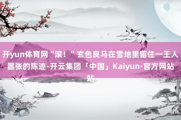 开yun体育网“滚！”玄色良马在雪地里留住一王人嚣张的陈迹-开云集团「中国」Kaiyun·官方网站