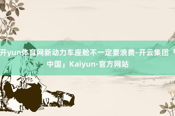 开yun体育网新动力车座舱不一定要浪费-开云集团「中国」Kaiyun·官方网站