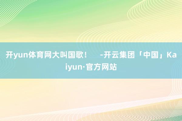 开yun体育网大叫国歌！    -开云集团「中国」Kaiyun·官方网站