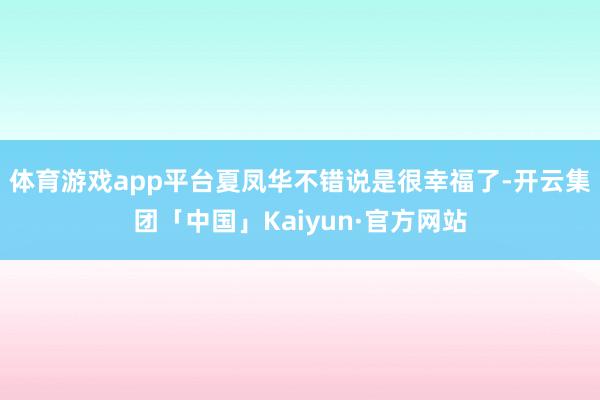 体育游戏app平台夏凤华不错说是很幸福了-开云集团「中国」Kaiyun·官方网站